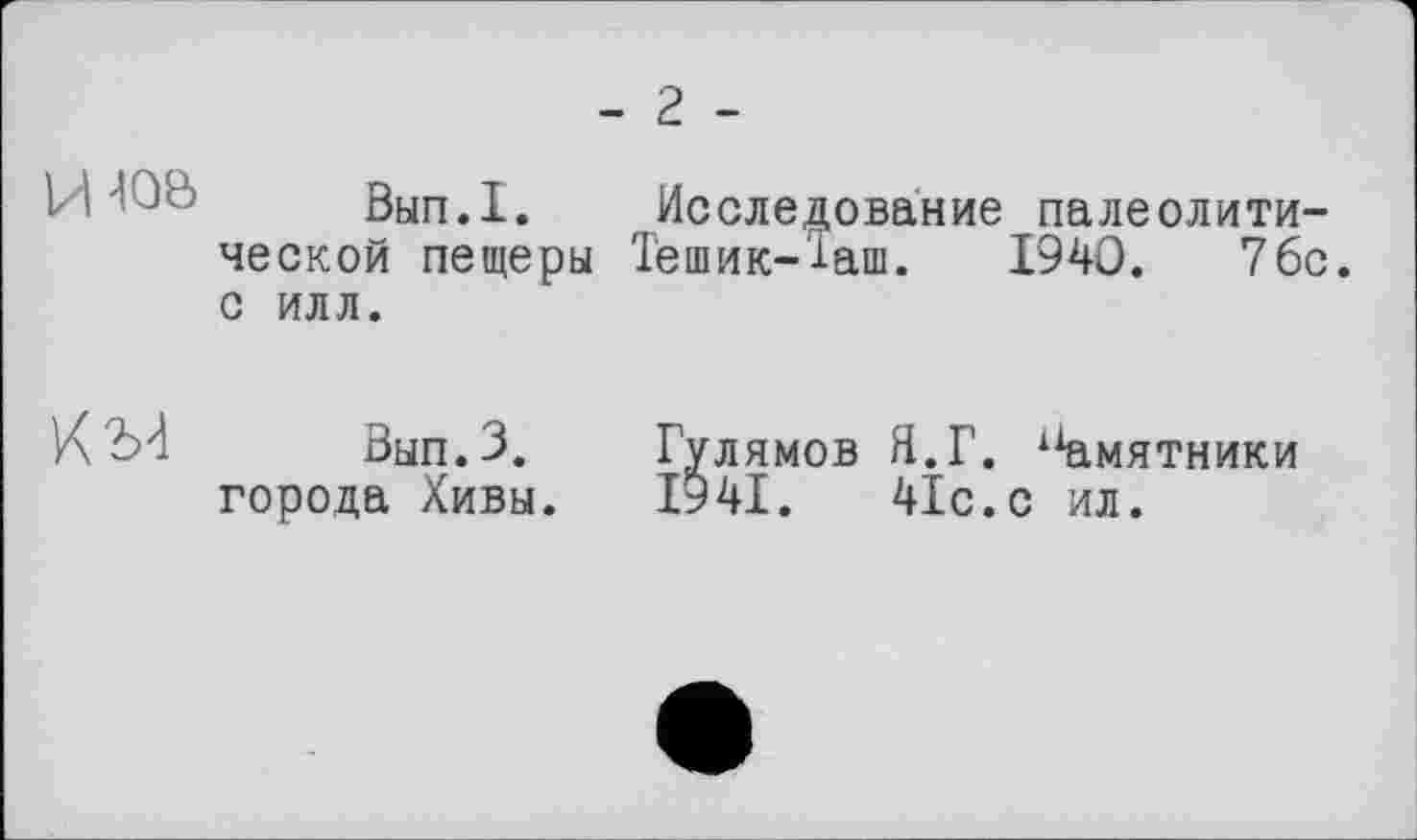 ﻿- 2 -
Вып.1. Исследование палеолитической пещеры Тешик-Таш. 1940. 76с. с илл.
Вып.З.	Гулямов Я.Г. 11амятники
города Хивы.	1941.	41с.с ил.